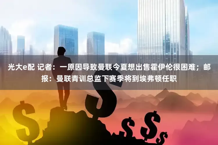 光大e配 记者：一原因导致曼联今夏想出售霍伊伦很困难；邮报：曼联青训总监下赛季将到埃弗顿任职