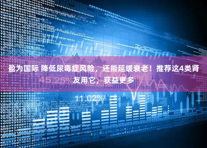 盈为国际 降低尿毒症风险，还能延缓衰老！推荐这4类肾友用它，获益更多
