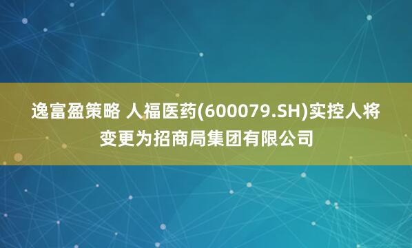 逸富盈策略 人福医药(600079.SH)实控人将变更为招商局集团有限公司