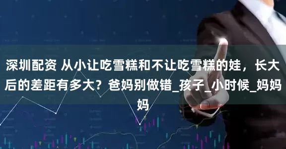 深圳配资 从小让吃雪糕和不让吃雪糕的娃，长大后的差距有多大？爸妈别做错_孩子_小时候_妈妈