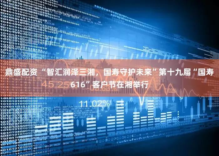 鼎盛配资 “智汇润泽三湘,国寿守护未来”第十九届“国寿616”客户节在湘举行
