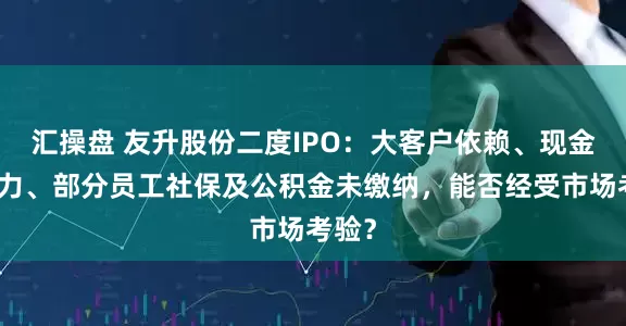 汇操盘 友升股份二度IPO：大客户依赖、现金流压力、部分员工社保及公积金未缴纳，能否经受市场考验？