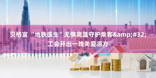 贝格富 “地铁医生”无惧高温守护乘客&#32;工会开出一线关爱凉方