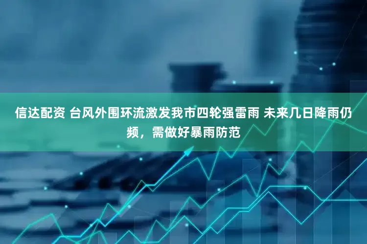 信达配资 台风外围环流激发我市四轮强雷雨 未来几日降雨仍频，需做好暴雨防范