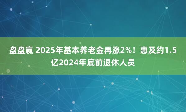 盘盘赢 2025年基本养老金再涨2%！惠及约1.5亿2024年底前退休人员