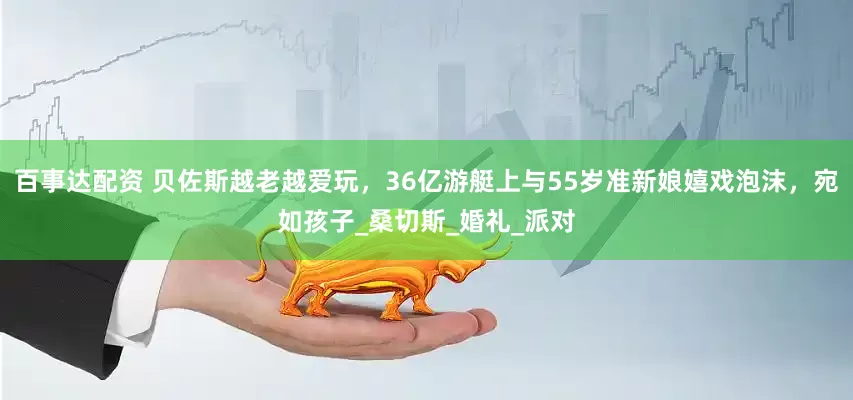 百事达配资 贝佐斯越老越爱玩，36亿游艇上与55岁准新娘嬉戏泡沫，宛如孩子_桑切斯_婚礼_派对