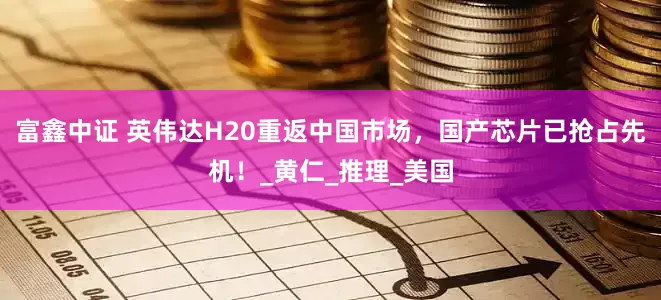 富鑫中证 英伟达H20重返中国市场，国产芯片已抢占先机！_黄仁_推理_美国