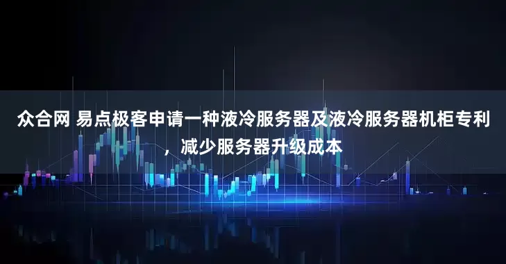 众合网 易点极客申请一种液冷服务器及液冷服务器机柜专利，减少服务器升级成本