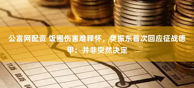 公富网配资 饭圈伤害难释怀，樊振东首次回应征战德甲：并非突然决定