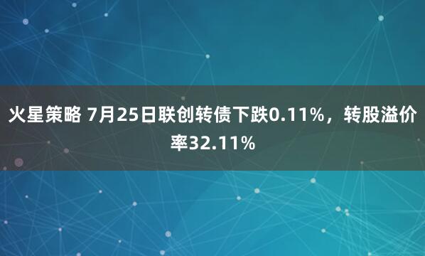 火星策略 7月25日联创转债下跌0.11%，转股溢价率32.11%