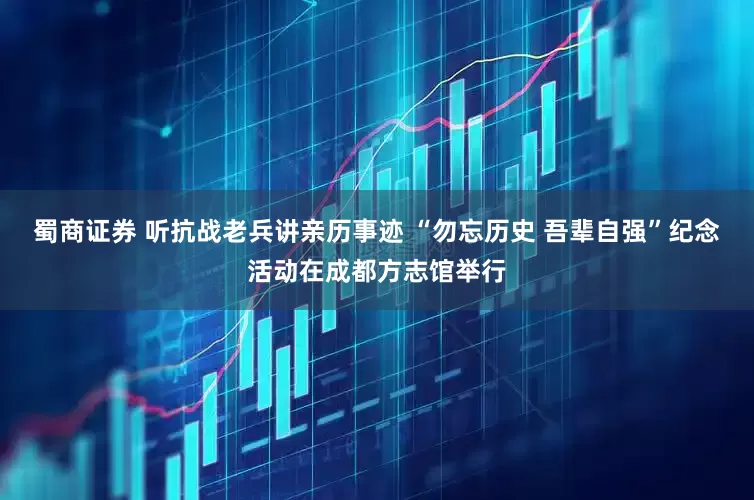 蜀商证券 听抗战老兵讲亲历事迹 “勿忘历史 吾辈自强”纪念活动在成都方志馆举行
