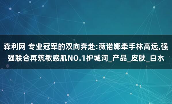 森利网 专业冠军的双向奔赴:薇诺娜牵手林高远,强强联合再筑敏感肌NO.1护城河_产品_皮肤_白水