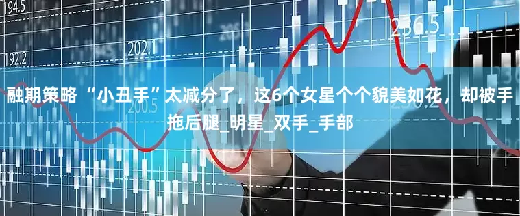 融期策略 “小丑手”太减分了，这6个女星个个貌美如花，却被手拖后腿_明星_双手_手部