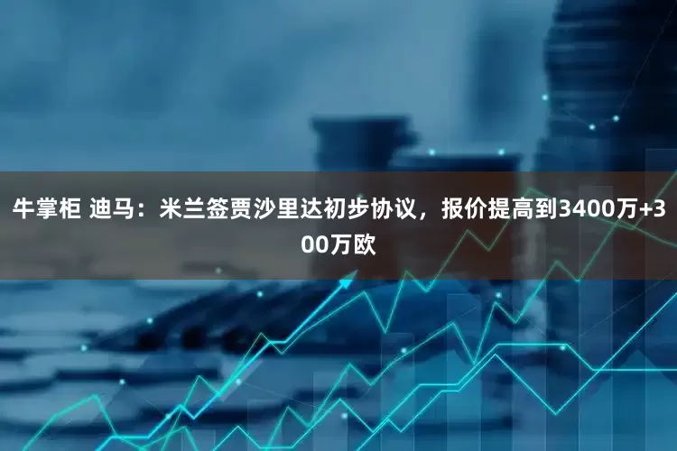 牛掌柜 迪马：米兰签贾沙里达初步协议，报价提高到3400万+300万欧