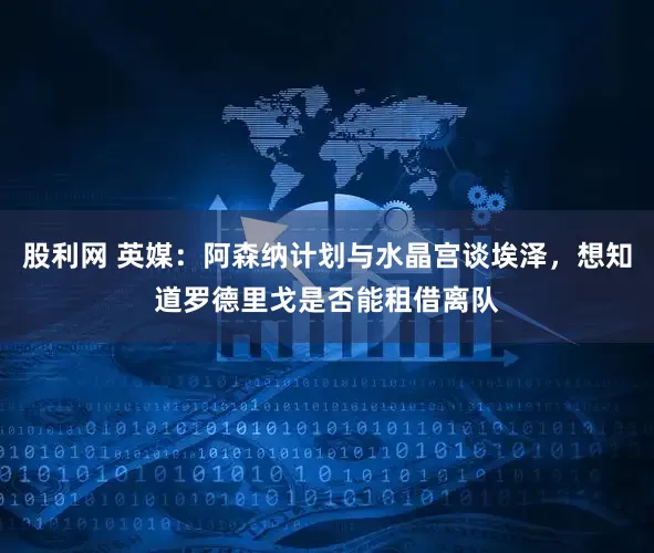 股利网 英媒：阿森纳计划与水晶宫谈埃泽，想知道罗德里戈是否能租借离队