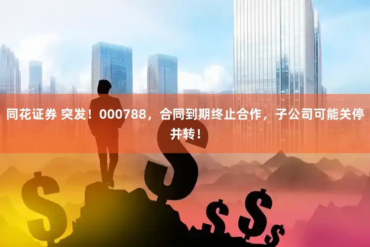 同花证券 突发！000788，合同到期终止合作，子公司可能关停并转！