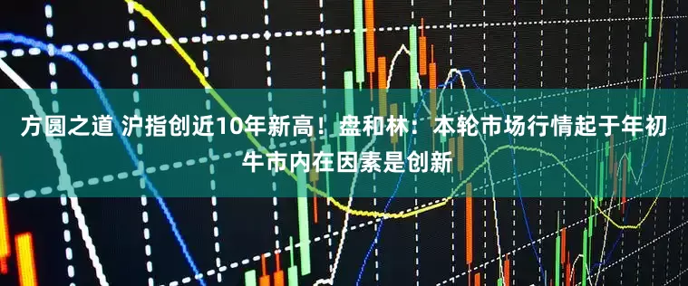 方圆之道 沪指创近10年新高！盘和林：本轮市场行情起于年初 牛市内在因素是创新