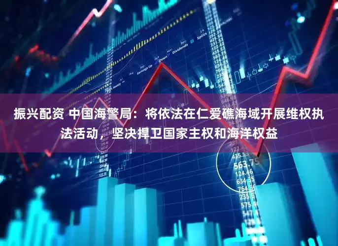 振兴配资 中国海警局：将依法在仁爱礁海域开展维权执法活动，坚决捍卫国家主权和海洋权益