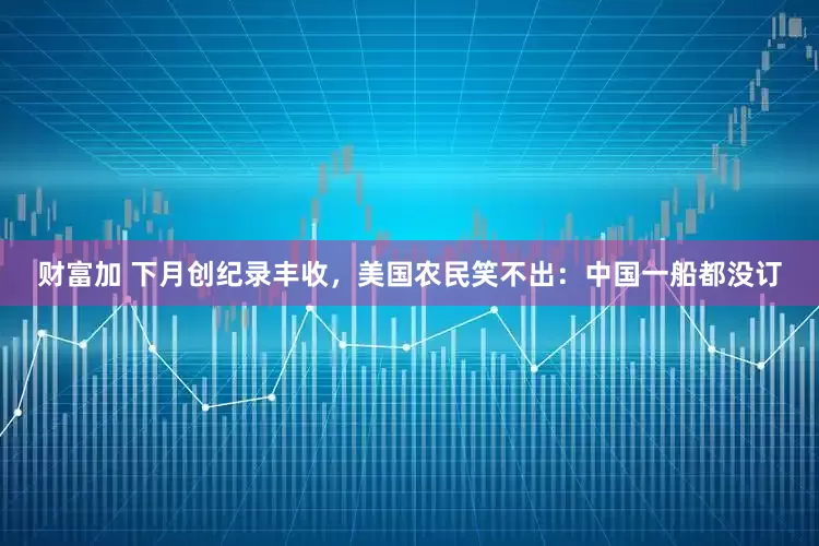 财富加 下月创纪录丰收，美国农民笑不出：中国一船都没订