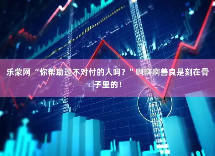 乐蒙网 “你帮助过不对付的人吗？”啊啊啊善良是刻在骨子里的！