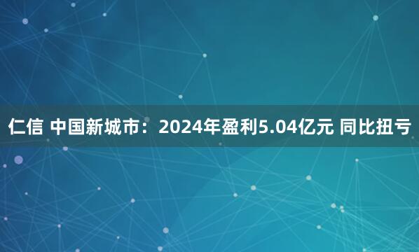 仁信 中国新城市：2024年盈利5.04亿元 同比扭亏