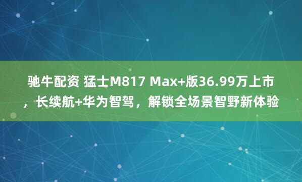 驰牛配资 猛士M817 Max+版36.99万上市，长续航+华为智驾，解锁全场景智野新体验