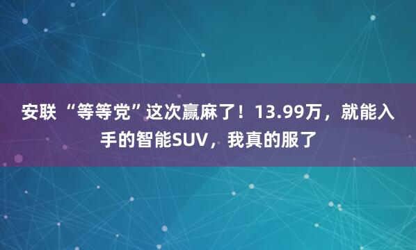 安联 “等等党”这次赢麻了！13.99万，就能入手的智能SUV，我真的服了