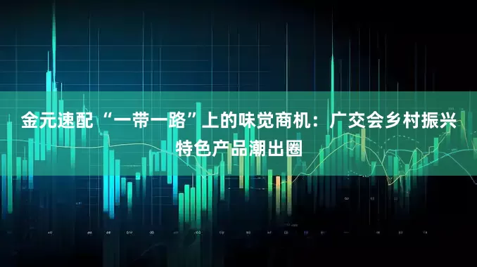 金元速配 “一带一路”上的味觉商机：广交会乡村振兴特色产品潮出圈
