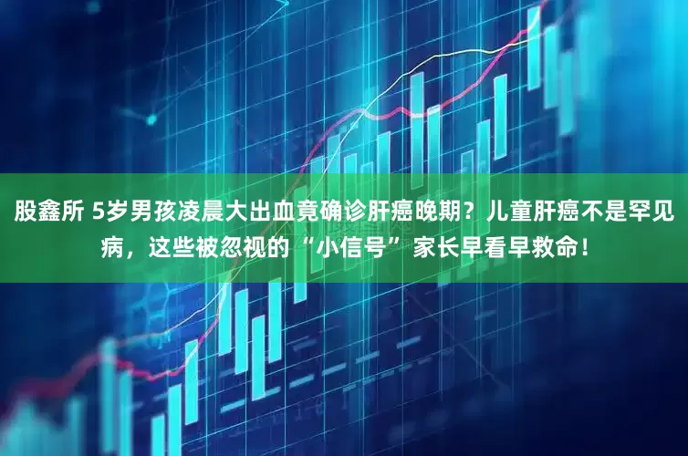 股鑫所 5岁男孩凌晨大出血竟确诊肝癌晚期？儿童肝癌不是罕见病，这些被忽视的 “小信号” 家长早看早救命！