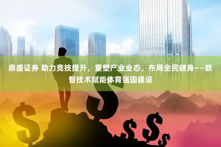 鼎盛证券 助力竞技提升，重塑产业业态，布局全民健身——数智技术赋能体育强国建设